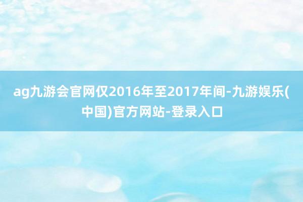 ag九游会官网仅2016年至2017年间-九游娱乐(中国)官方网站-登录入口