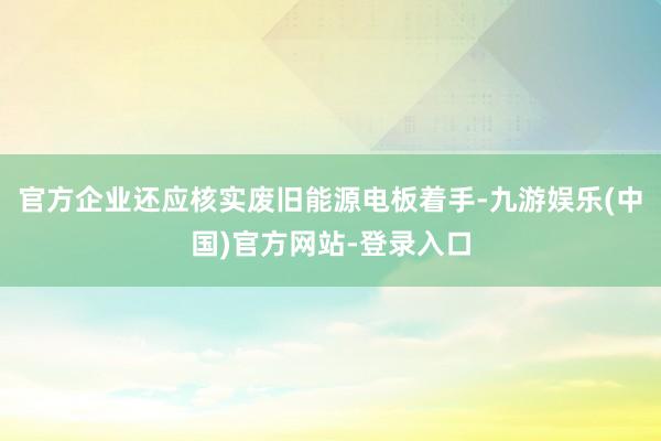 官方企业还应核实废旧能源电板着手-九游娱乐(中国)官方网站-登录入口