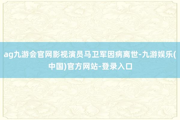 ag九游会官网影视演员马卫军因病离世-九游娱乐(中国)官方网站-登录入口