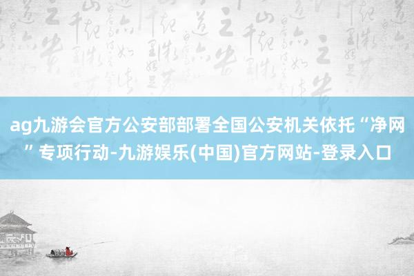 ag九游会官方公安部部署全国公安机关依托“净网”专项行动-九游娱乐(中国)官方网站-登录入口