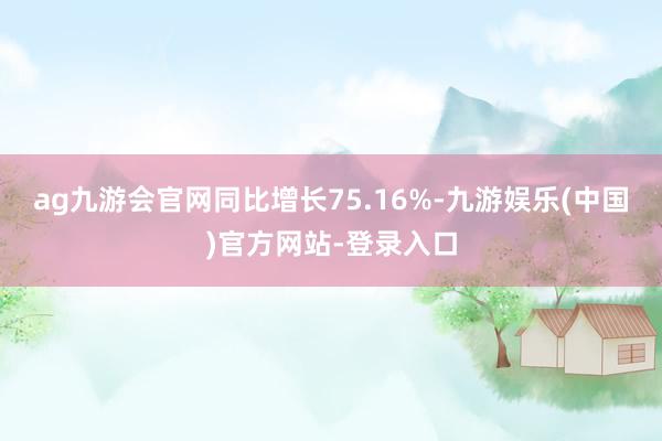 ag九游会官网同比增长75.16%-九游娱乐(中国)官方网站-登录入口