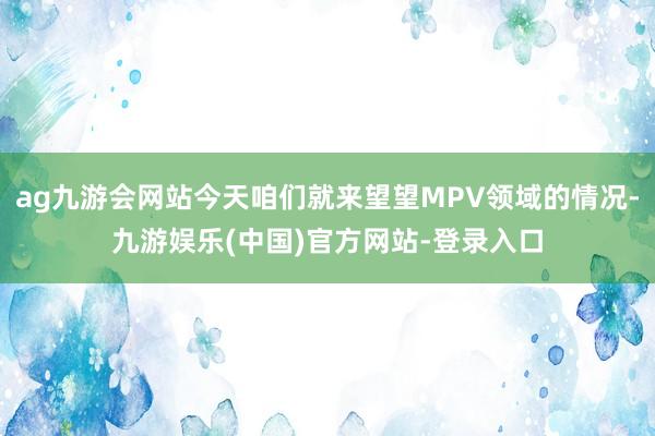 ag九游会网站今天咱们就来望望MPV领域的情况-九游娱乐(中国)官方网站-登录入口