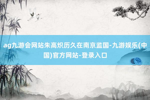 ag九游会网站朱高炽历久在南京监国-九游娱乐(中国)官方网站-登录入口