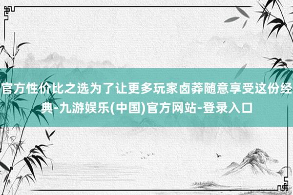 官方性价比之选为了让更多玩家卤莽随意享受这份经典-九游娱乐(中国)官方网站-登录入口