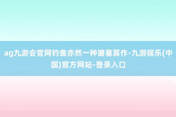 ag九游会官网钓鱼亦然一种搪塞算作-九游娱乐(中国)官方网站-登录入口