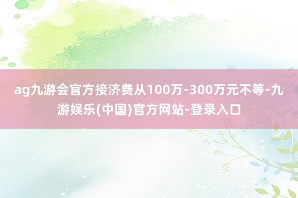 ag九游会官方接济费从100万-300万元不等-九游娱乐(中国)官方网站-登录入口