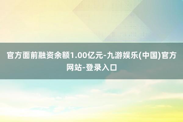 官方面前融资余额1.00亿元-九游娱乐(中国)官方网站-登录入口