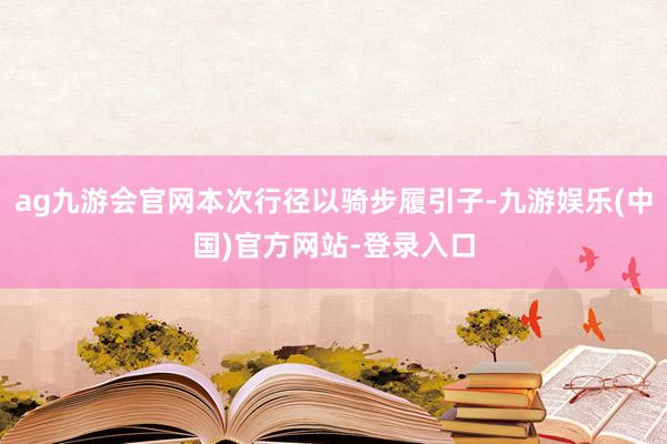 ag九游会官网本次行径以骑步履引子-九游娱乐(中国)官方网站-登录入口