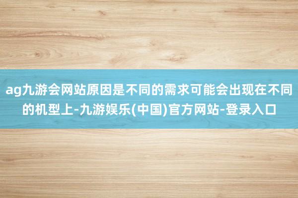 ag九游会网站原因是不同的需求可能会出现在不同的机型上-九游娱乐(中国)官方网站-登录入口