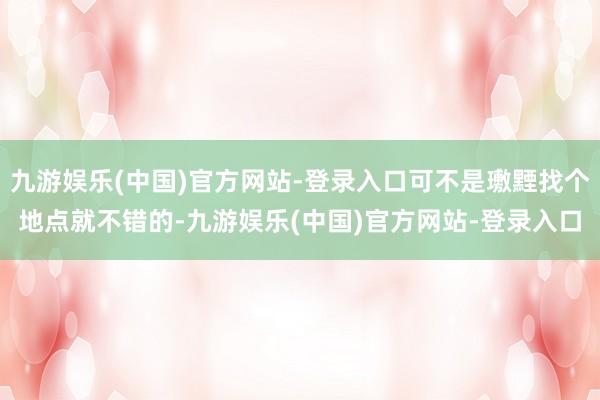 九游娱乐(中国)官方网站-登录入口可不是璷黫找个地点就不错的-九游娱乐(中国)官方网站-登录入口