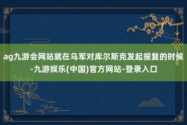 ag九游会网站就在乌军对库尔斯克发起报复的时候-九游娱乐(中国)官方网站-登录入口