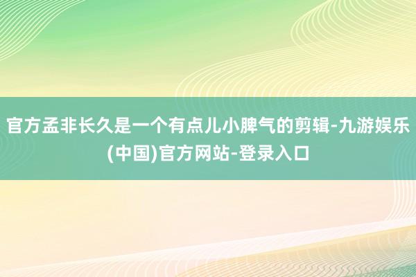 官方孟非长久是一个有点儿小脾气的剪辑-九游娱乐(中国)官方网站-登录入口