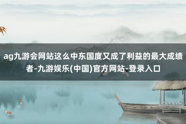 ag九游会网站这么中东国度又成了利益的最大成绩者-九游娱乐(中国)官方网站-登录入口