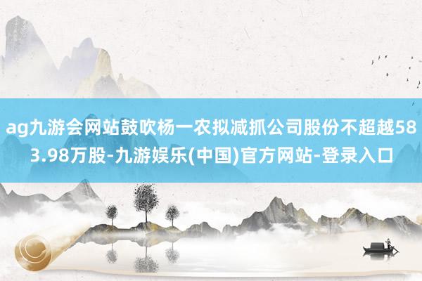 ag九游会网站鼓吹杨一农拟减抓公司股份不超越583.98万股-九游娱乐(中国)官方网站-登录入口