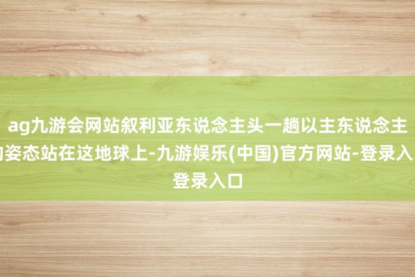 ag九游会网站叙利亚东说念主头一趟以主东说念主的姿态站在这地球上-九游娱乐(中国)官方网站-登录入口