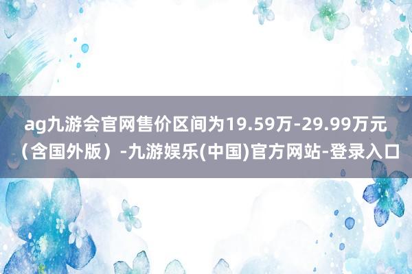 ag九游会官网售价区间为19.59万-29.99万元（含国外版）-九游娱乐(中国)官方网站-登录入口