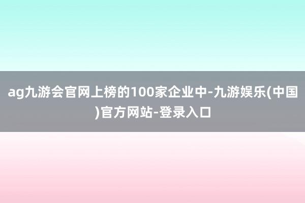 ag九游会官网上榜的100家企业中-九游娱乐(中国)官方网站-登录入口