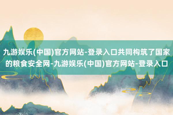 九游娱乐(中国)官方网站-登录入口共同构筑了国家的粮食安全网-九游娱乐(中国)官方网站-登录入口