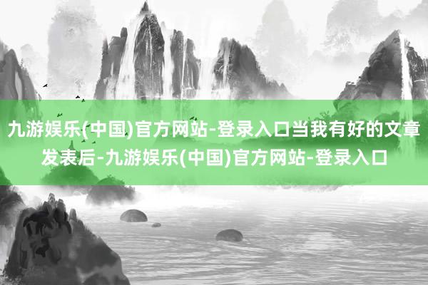 九游娱乐(中国)官方网站-登录入口当我有好的文章发表后-九游娱乐(中国)官方网站-登录入口