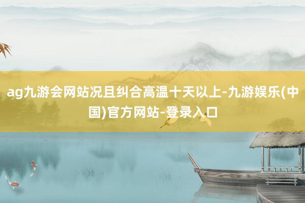 ag九游会网站况且纠合高温十天以上-九游娱乐(中国)官方网站-登录入口