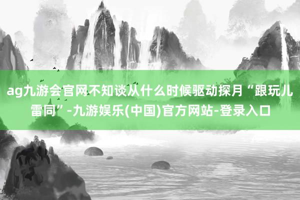 ag九游会官网不知谈从什么时候驱动探月“跟玩儿雷同”-九游娱乐(中国)官方网站-登录入口