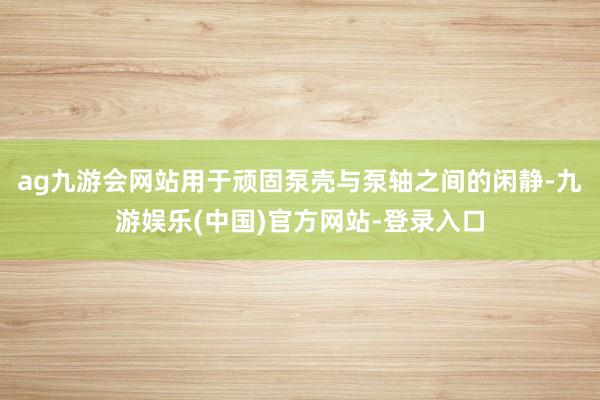 ag九游会网站用于顽固泵壳与泵轴之间的闲静-九游娱乐(中国)官方网站-登录入口