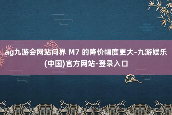 ag九游会网站问界 M7 的降价幅度更大-九游娱乐(中国)官方网站-登录入口