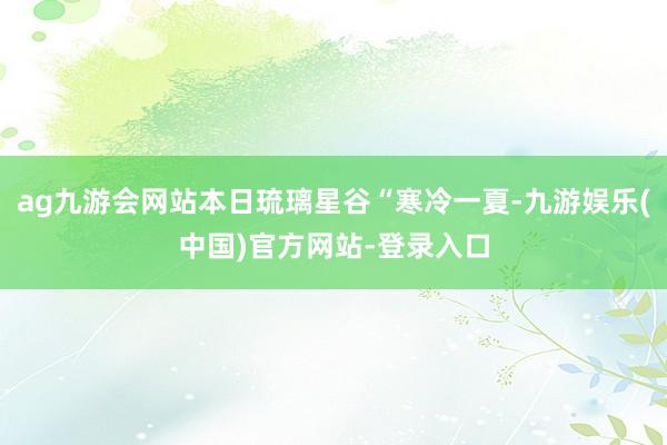 ag九游会网站本日琉璃星谷“寒冷一夏-九游娱乐(中国)官方网站-登录入口