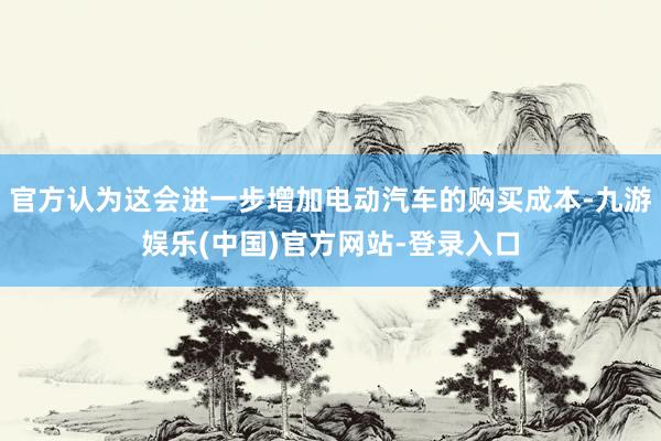 官方认为这会进一步增加电动汽车的购买成本-九游娱乐(中国)官方网站-登录入口