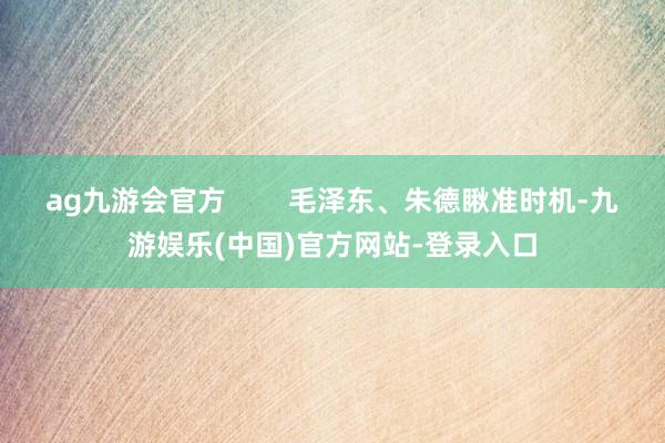 ag九游会官方        毛泽东、朱德瞅准时机-九游娱乐(中国)官方网站-登录入口