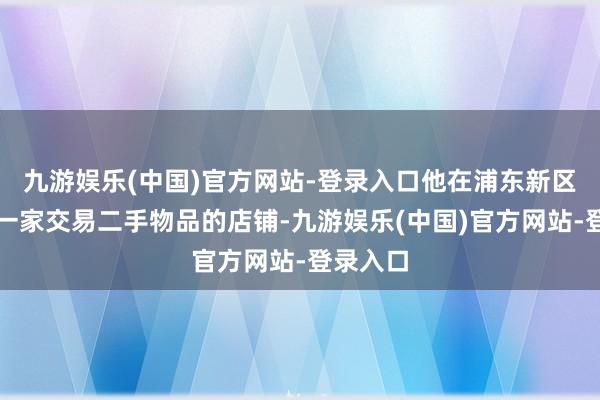 九游娱乐(中国)官方网站-登录入口他在浦东新区航兴路一家交易二手物品的店铺-九游娱乐(中国)官方网站-登录入口