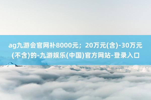 ag九游会官网补8000元；20万元(含)-30万元(不含)的-九游娱乐(中国)官方网站-登录入口