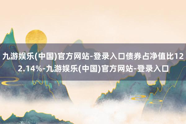 九游娱乐(中国)官方网站-登录入口债券占净值比122.14%-九游娱乐(中国)官方网站-登录入口