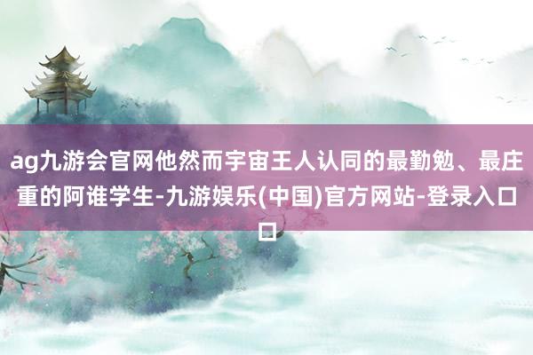 ag九游会官网他然而宇宙王人认同的最勤勉、最庄重的阿谁学生-九游娱乐(中国)官方网站-登录入口