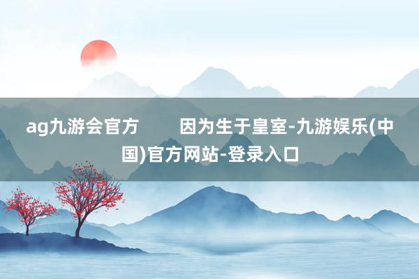 ag九游会官方        因为生于皇室-九游娱乐(中国)官方网站-登录入口