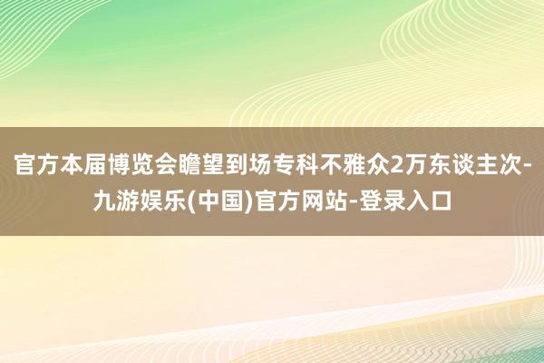 官方本届博览会瞻望到场专科不雅众2万东谈主次-九游娱乐(中国)官方网站-登录入口