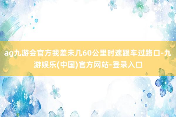 ag九游会官方我差未几60公里时速跟车过路口-九游娱乐(中国)官方网站-登录入口