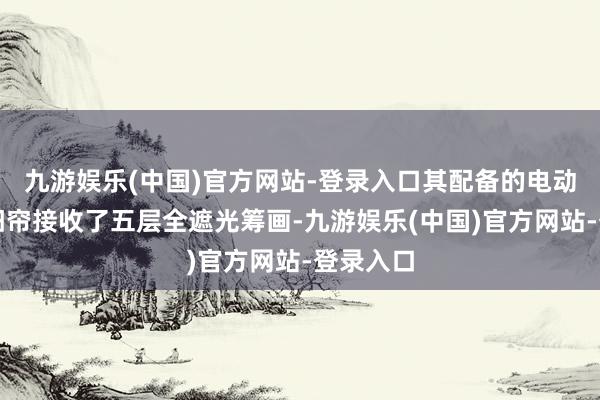 九游娱乐(中国)官方网站-登录入口其配备的电动天窗遮阳帘接收了五层全遮光筹画-九游娱乐(中国)官方网站-登录入口