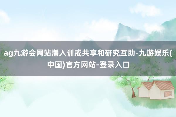 ag九游会网站潜入训戒共享和研究互助-九游娱乐(中国)官方网站-登录入口