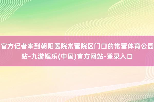 官方记者来到朝阳医院常营院区门口的常营体育公园站-九游娱乐(中国)官方网站-登录入口