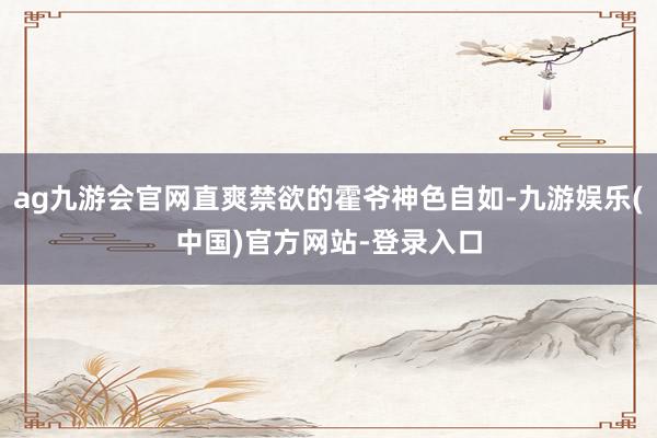 ag九游会官网直爽禁欲的霍爷神色自如-九游娱乐(中国)官方网站-登录入口