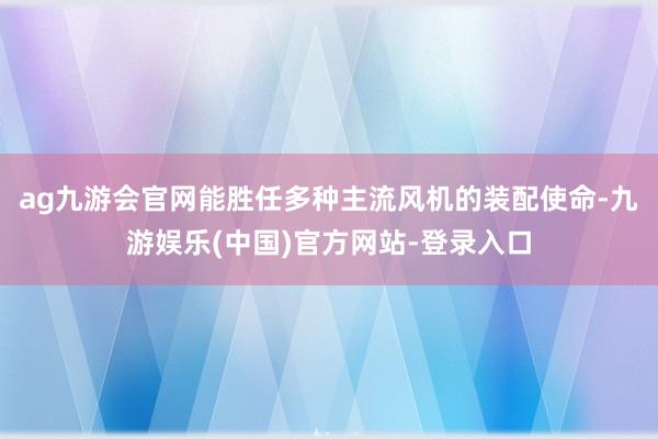 ag九游会官网能胜任多种主流风机的装配使命-九游娱乐(中国)官方网站-登录入口