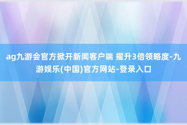 ag九游会官方掀开新闻客户端 擢升3倍领略度-九游娱乐(中国)官方网站-登录入口