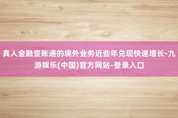 真人金融壹账通的境外业务近些年兑现快速增长-九游娱乐(中国)官方网站-登录入口