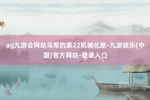 ag九游会网站乌军的第22机械化旅-九游娱乐(中国)官方网站-登录入口