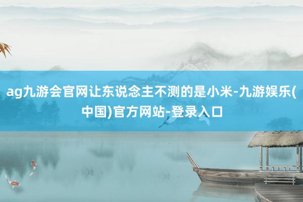 ag九游会官网让东说念主不测的是小米-九游娱乐(中国)官方网站-登录入口