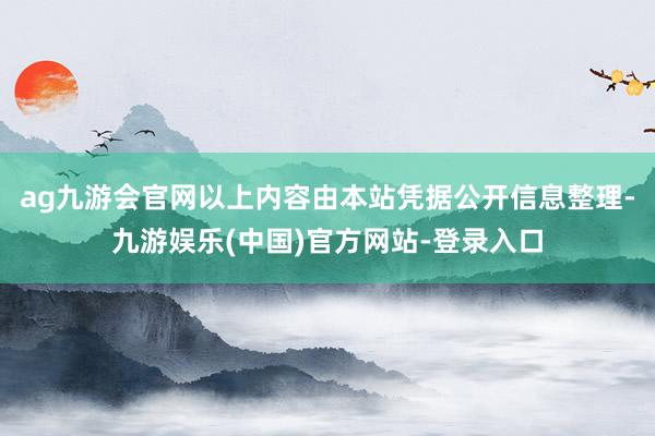 ag九游会官网以上内容由本站凭据公开信息整理-九游娱乐(中国)官方网站-登录入口