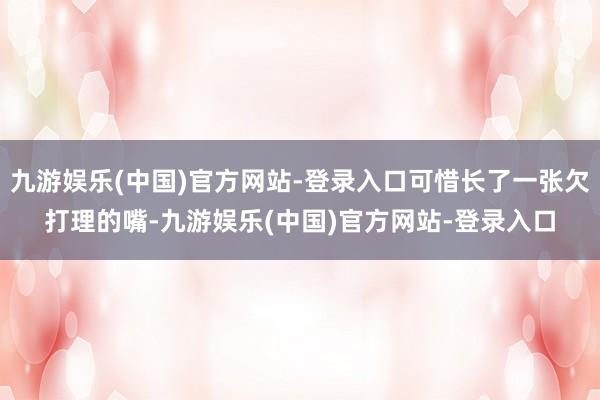 九游娱乐(中国)官方网站-登录入口可惜长了一张欠打理的嘴-九游娱乐(中国)官方网站-登录入口