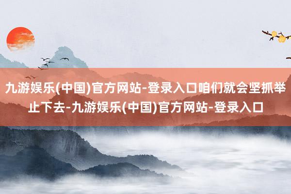 九游娱乐(中国)官方网站-登录入口咱们就会坚抓举止下去-九游娱乐(中国)官方网站-登录入口