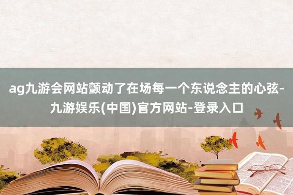 ag九游会网站颤动了在场每一个东说念主的心弦-九游娱乐(中国)官方网站-登录入口